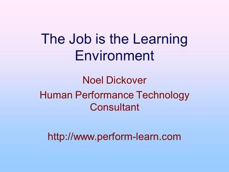 The Job is the Learning Environment Noel Dickover Human Performance Technology Consultant