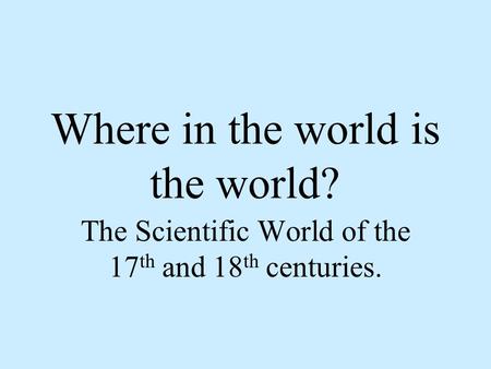 Where in the world is the world? The Scientific World of the 17 th and 18 th centuries.