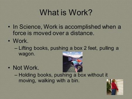 What is Work? In Science, Work is accomplished when a force is moved over a distance. Work. –Lifting books, pushing a box 2 feet, pulling a wagon. Not.