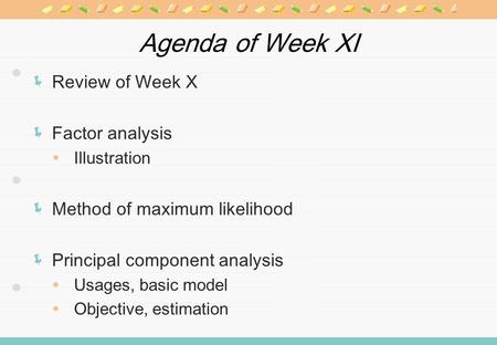 Agenda of Week XI Review of Week X Factor analysis Illustration Method of maximum likelihood Principal component analysis Usages, basic model Objective,