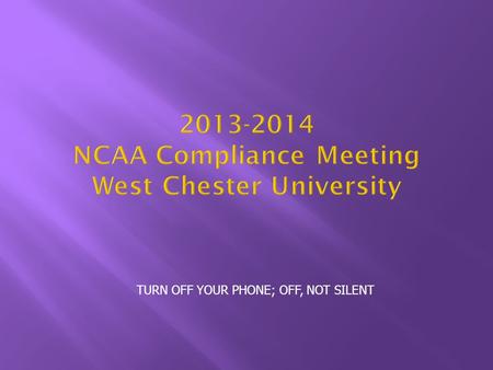 TURN OFF YOUR PHONE; OFF, NOT SILENT 2013-2014 NCAA Compliance Meeting West Chester University.