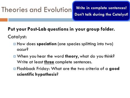 Theories and Evolution Put your Post-Lab questions in your group folder. Catalyst: How does speciation (one species splitting into two) occur? When you.