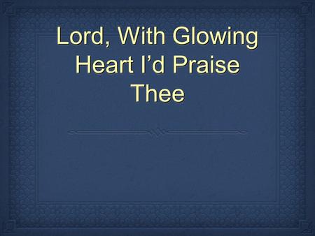 Lord, With Glowing Heart Id Praise Thee. Lord, with glowing heart I'd praise thee For the bliss thy love bestows, For the pard'ning grace that saves me,