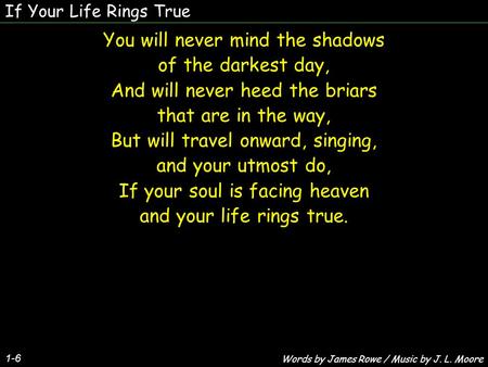 If Your Life Rings True 1-6 You will never mind the shadows of the darkest day, And will never heed the briars that are in the way, But will travel onward,
