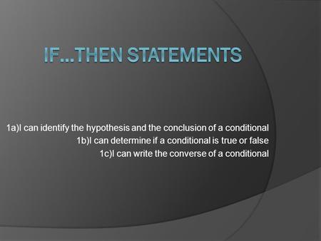 1a)I can identify the hypothesis and the conclusion of a conditional 1b)I can determine if a conditional is true or false 1c)I can write the converse of.