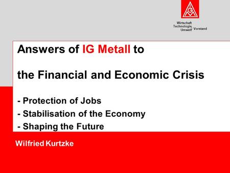 Wirtschaft Technologie Umwelt Vorstand Wilfried Kurtzke Answers of IG Metall to the Financial and Economic Crisis - Protection of Jobs - Stabilisation.