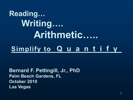Reading… Writing…. Arithmetic….. Simplify to Quantify Bernard F. Pettingill, Jr., PhD Palm Beach Gardens, FL October 2010 Las Vegas 1.