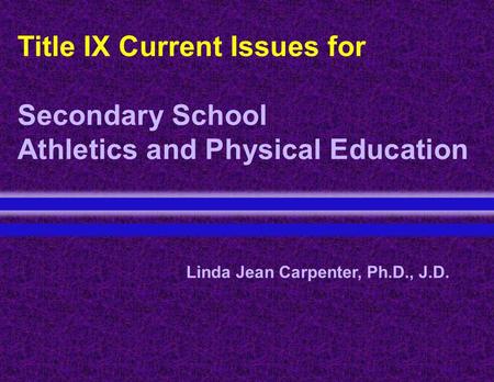 Title IX Current Issues for Secondary School Athletics and Physical Education Linda Jean Carpenter, Ph.D., J.D.
