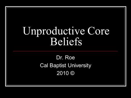 Unproductive Core Beliefs Dr. Roe Cal Baptist University 2010 ©