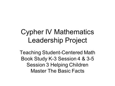 Cypher IV Mathematics Leadership Project Teaching Student-Centered Math Book Study K-3 Session 4 & 3-5 Session 3 Helping Children Master The Basic Facts.