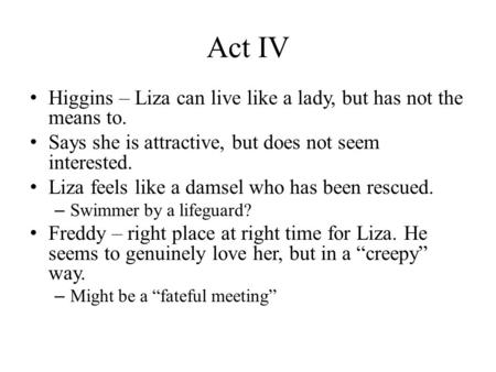 Act IV Higgins – Liza can live like a lady, but has not the means to. Says she is attractive, but does not seem interested. Liza feels like a damsel who.