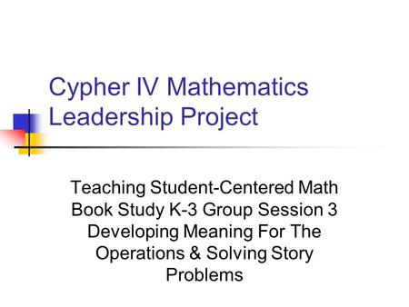 Cypher IV Mathematics Leadership Project Teaching Student-Centered Math Book Study K-3 Group Session 3 Developing Meaning For The Operations & Solving.