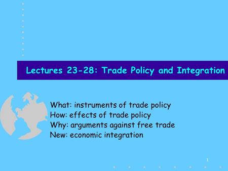 1 Lectures 23-28: Trade Policy and Integration What: instruments of trade policy How: effects of trade policy Why: arguments against free trade New: economic.