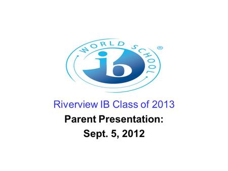 Riverview IB Class of 2013 Parent Presentation: Sept. 5, 2012.