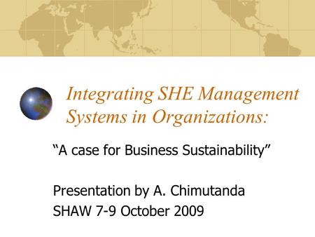 Integrating SHE Management Systems in Organizations: A case for Business Sustainability Presentation by A. Chimutanda SHAW 7-9 October 2009.
