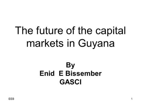 EEB1 The future of the capital markets in Guyana By Enid E Bissember GASCI.