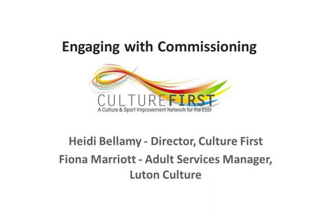 Engaging with Commissioning Heidi Bellamy - Director, Culture First Fiona Marriott - Adult Services Manager, Luton Culture.