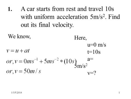 1/15/20141 1. A car starts from rest and travel 10s with uniform acceleration 5m/s 2. Find out its final velocity. Here, u=0 m/s t=10s a= 5m/s 2 v=? We.