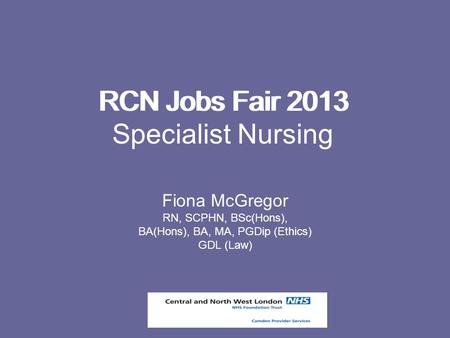 RCN Jobs Fair 2013 Fiona McGregor RN, SCPHN, BSc(Hons), BA(Hons), BA, MA, PGDip (Ethics) GDL (Law) RCN Jobs Fair 2013 Specialist Nursing.