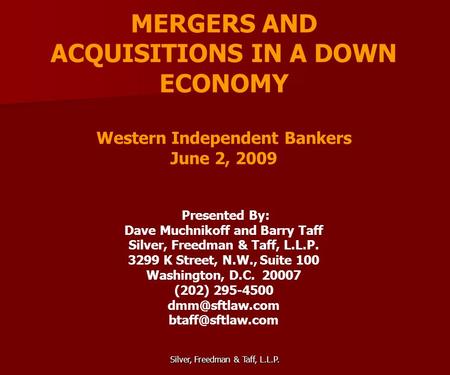 Silver, Freedman & Taff, L.L.P. MERGERS AND ACQUISITIONS IN A DOWN ECONOMY Western Independent Bankers June 2, 2009 Presented By: Dave Muchnikoff and Barry.