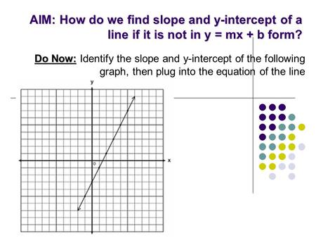 AIM: How do we find slope and y-intercept of a line if it is not in y = mx + b form? Do Now: Do Now: Identify the slope and y-intercept of the following.