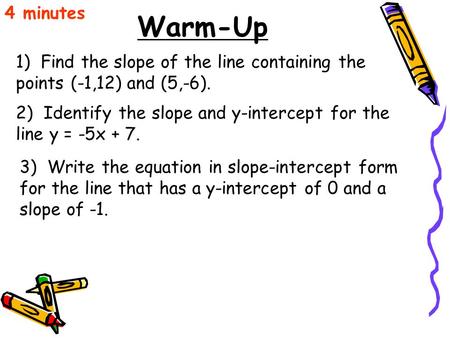 4 minutes Warm-Up 1) Find the slope of the line containing the points (-1,12) and (5,-6). 2) Identify the slope and y-intercept for the line y = -5x.