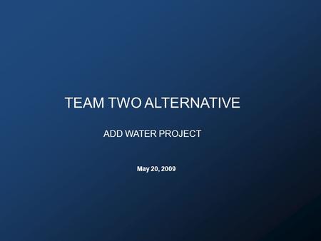 TEAM TWO ALTERNATIVE ADD WATER PROJECT May 20, 2009.