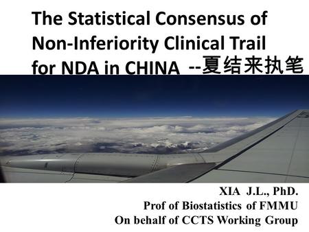 The Statistical Consensus of Non-Inferiority Clinical Trail for NDA in CHINA XIA J.L., PhD. Prof of Biostatistics of FMMU On behalf of CCTS Working Group.