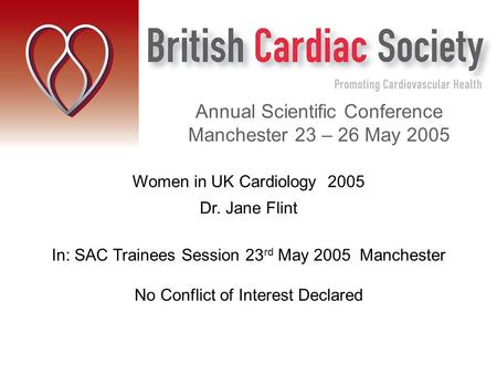 Women in UK Cardiology 2005 Dr. Jane Flint In: SAC Trainees Session 23 rd May 2005 Manchester No Conflict of Interest Declared Annual Scientific Conference.