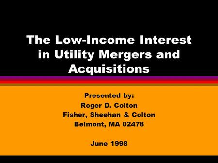 The Low-Income Interest in Utility Mergers and Acquisitions Presented by: Roger D. Colton Fisher, Sheehan & Colton Belmont, MA 02478 June 1998.