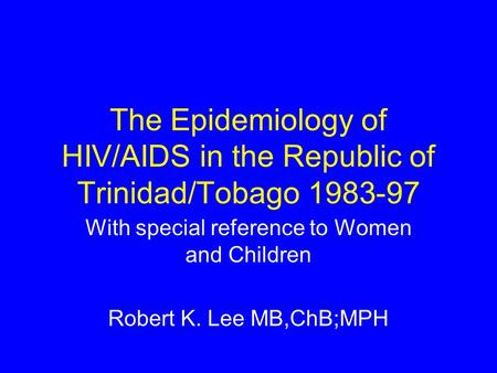 The Epidemiology of HIV/AIDS in the Republic of Trinidad/Tobago 1983-97 With special reference to Women and Children Robert K. Lee MB,ChB;MPH.