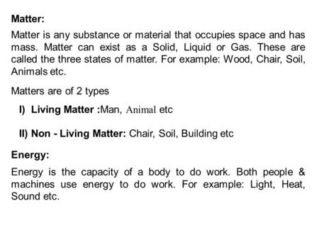 Matter: Matter is any substance or material that occupies space and has mass. Matter can exist as a Solid, Liquid or Gas. These are called the three states.