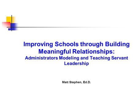 Improving Schools through Building Meaningful Relationships: Administrators Modeling and Teaching Servant Leadership Matt Stephen, Ed.D.