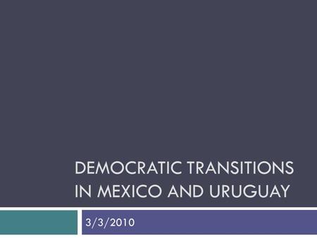 DEMOCRATIC TRANSITIONS IN MEXICO AND URUGUAY 3/3/2010.