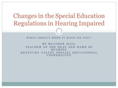 WHAT IMPACT DOES IT HAVE ON YOU? BY HEATHER HALL TEACHER OF THE DEAF AND HARD OF HEARING KENTUCKY VALLEY SPECIAL EDUCATIONAL COOPERATIVE Changes in the.