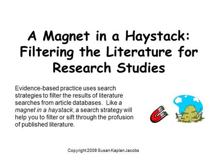 A Magnet in a Haystack: Filtering the Literature for Research Studies Copyright 2009 Susan Kaplan Jacobs Evidence-based practice uses search strategies.