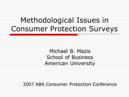 Methodological Issues in Consumer Protection Surveys Michael B. Mazis School of Business American University 2007 ABA Consumer Protection Conference.