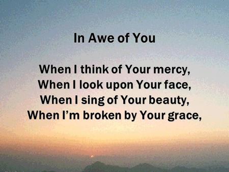 In Awe of You When I think of Your mercy, When I look upon Your face, When I sing of Your beauty, When I’m broken by Your grace,