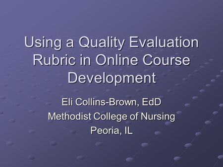 Using a Quality Evaluation Rubric in Online Course Development Eli Collins-Brown, EdD Methodist College of Nursing Peoria, IL.