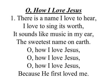 O, How I Love Jesus 1. There is a name I love to hear, I love to sing its worth, It sounds like music in my ear, The sweetest name on earth. O, how I love.