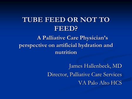 TUBE FEED OR NOT TO FEED? A Palliative Care Physicians perspective on artificial hydration and nutrition James Hallenbeck, MD Director, Palliative Care.