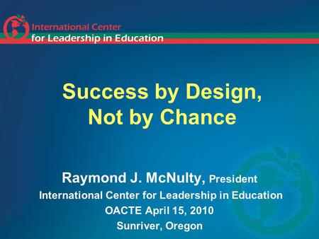 Success by Design, Not by Chance Raymond J. McNulty, President International Center for Leadership in Education OACTE April 15, 2010 Sunriver, Oregon.