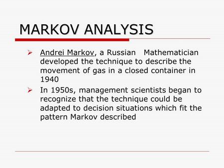 MARKOV ANALYSIS Andrei Markov, a Russian Mathematician developed the technique to describe the movement of gas in a closed container in 1940 In 1950s,