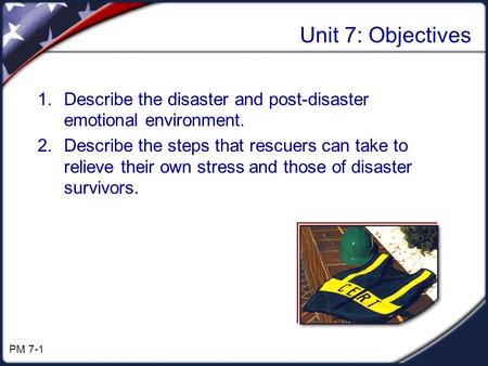Unit 7: Objectives 1.Describe the disaster and post-disaster emotional environment. 2.Describe the steps that rescuers can take to relieve their own stress.