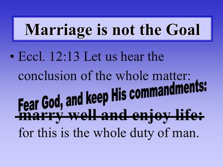 Marriage is not the Goal Eccl. 12:13 Let us hear the conclusion of the whole matter: marry well and enjoy life: for this is the whole duty of man.
