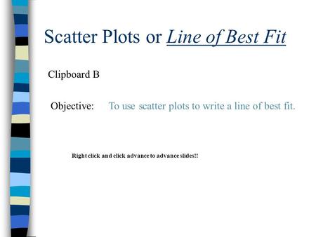 Scatter Plots or Line of Best Fit Clipboard B Objective:To use scatter plots to write a line of best fit. Right click and click advance to advance slides!!