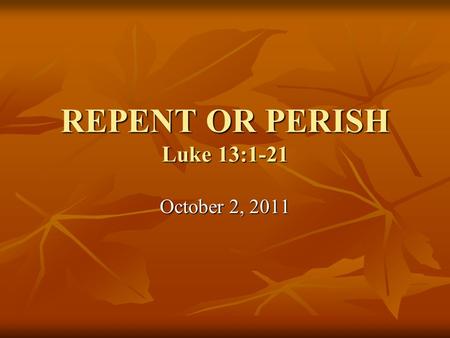 REPENT OR PERISH Luke 13:1-21 October 2, 2011. Luke 13:1-5 1 Now on the same occasion there were some present who reported to Him about the Galileans.