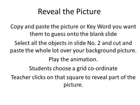 Reveal the Picture Copy and paste the picture or Key Word you want them to guess onto the blank slide Select all the objects in slide No. 2 and cut and.