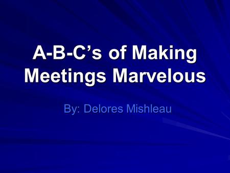 A-B-Cs of Making Meetings Marvelous By: Delores Mishleau.