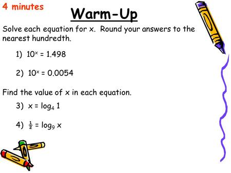 4 minutes Warm-Up Solve each equation for x. Round your answers to the nearest hundredth. 1) 10x = 1.498 2) 10x = 0.0054 Find the value of x in each.
